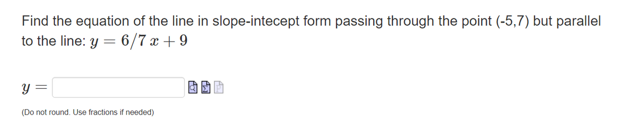 Find the equation of the line in slope-intecept form passing through the point (-5,7) but parallel
to the line: y = 6/7x+9
y
-
(Do not round. Use fractions if needed)