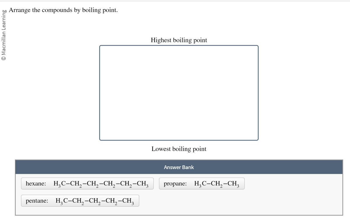 Ⓒ Macmillan Learning
Arrange the compounds by boiling point.
hexane: H₂C-CH₂-CH₂-CH₂-CH₂-CH3
pentane: H₂C-CH₂-CH₂-CH₂-CH3
Highest boiling point
Lowest boiling point
Answer Bank
propane: H₂C-CH₂-CH₂