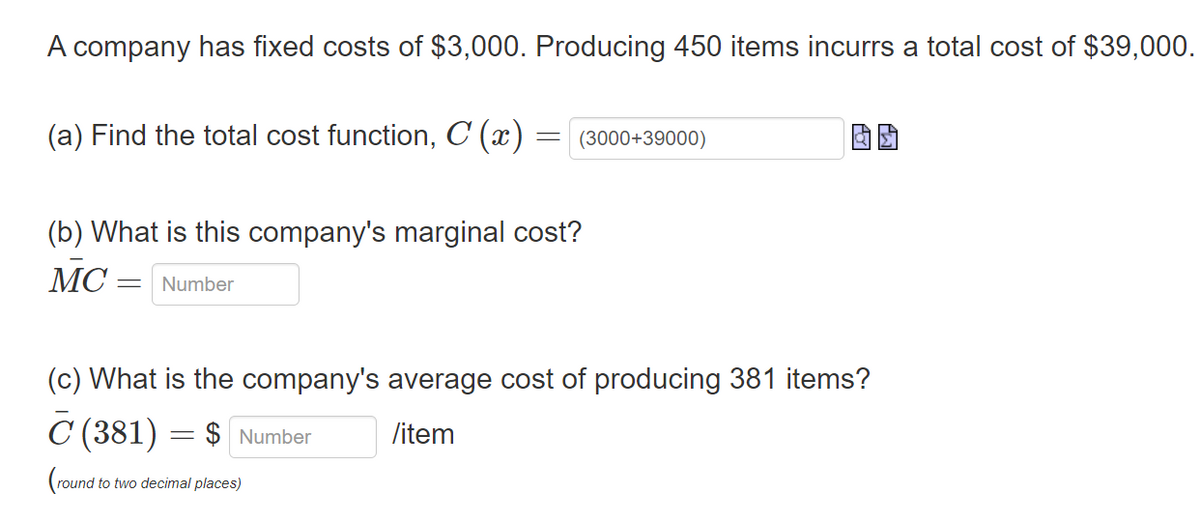 A company has fixed costs of $3,000. Producing 450 items incurrs a total cost of $39,000.
(a) Find the total cost function, C (x) = (3000+39000)
(b) What is this company's marginal cost?
MC
= Number
(c) What is the company's average cost of producing 381 items?
C (381)
/item
(round
round to two decimal places)
=
$ Number