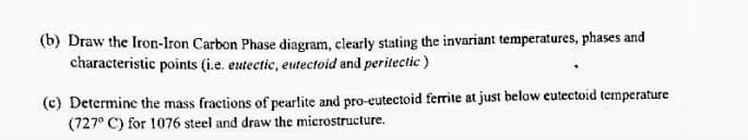 (b) Draw the Iron-Iron Carbon Phase diagram, clearly stating the invariant temperatures, phases and
characteristic points (i.e. eutectic, eutectoid and peritectic )
(c) Determine the mass fractions of pearlite and pro-eutectoid ferrite at just below eutectoid temperature
(727° C) for 1076 steel and draw the microstructure.
