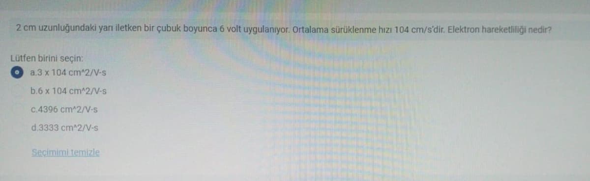 2 cm uzunluğundaki yarı iletken bir çubuk boyunca 6 volt uygulanıyor. Ortalama sürüklenme hızı 104 cm/s'dir. Elektron hareketliliği nedir?
Lütfen birini seçin:
a.3 x 104 cm^2/V-s
b.6 x 104 cm^2/V-s
C.4396 cm^2/V-s
d.3333 cm^2/V-s
Seçimimi temizle
