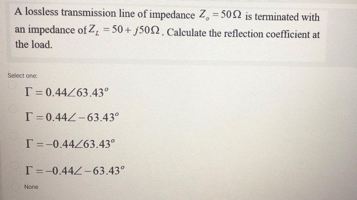 A lossless transmission line of impedance Z, = 502 is terminated with
an impedance of Z, = 50+ J50N. Calculate the reflection coefficient at
%3D
the load.
Select one:
T = 0.44263.43°
T =0.44Z-63.43°
T =-0.44263.43°
T=-0.442-63.43°
None
