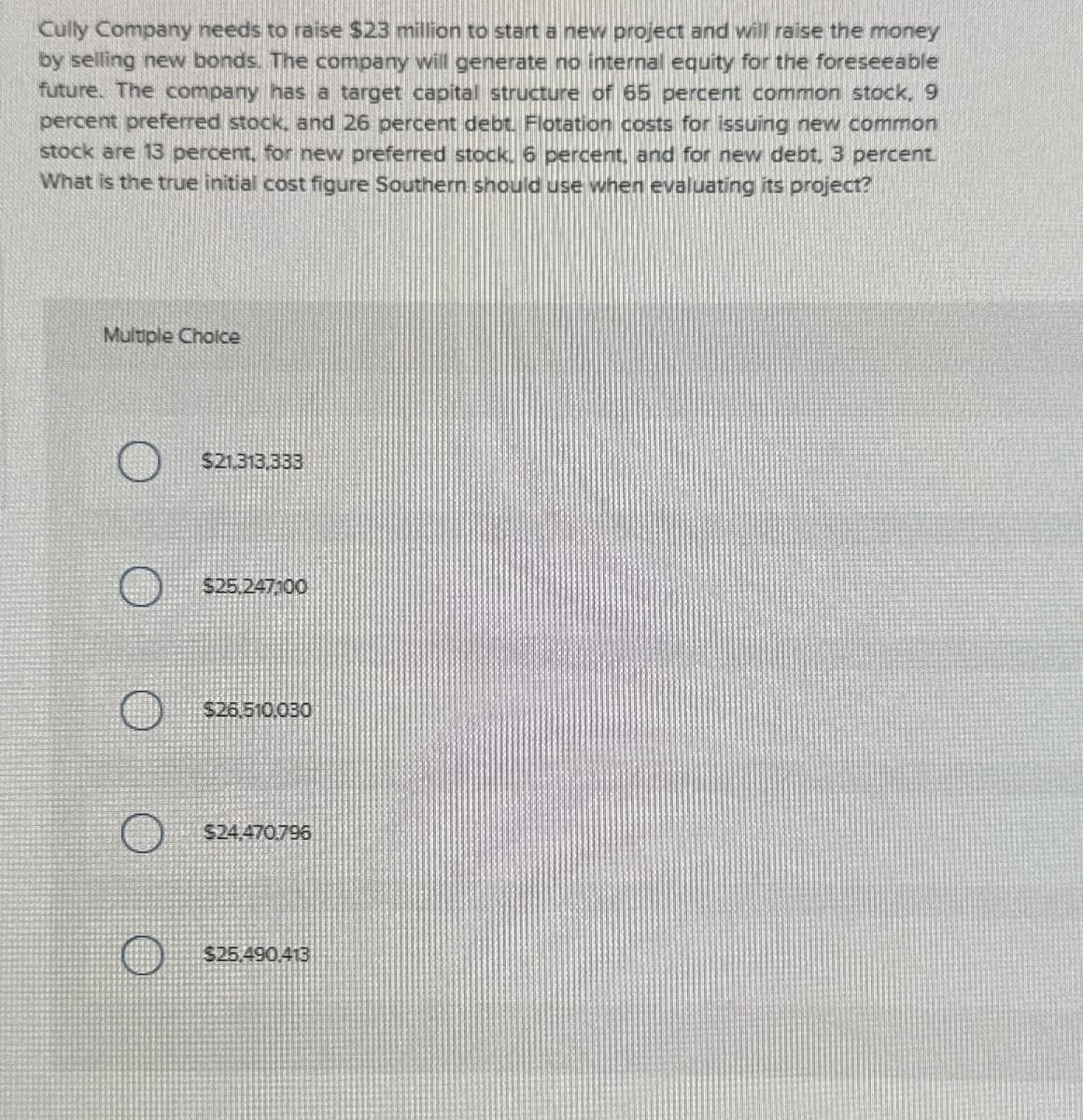 Cully Company needs to raise $23 million to start a new project and will raise the money
by selling new bonds. The company will generate no internal equity for the foreseeable
future. The company has a target capital structure of 65 percent common stock. 9
percent preferred stock, and 26 percent debt. Flotation costs for issuing new common
stock are 13 percent, for new preferred stock. 6 percent, and for new debt. 3 percent.
What is the true initial cost figure Southern should use when evaluating its project?
Multiple Choice
$21,313,333
$25.247100
$26.510,030
$24.470796
$25.490,413