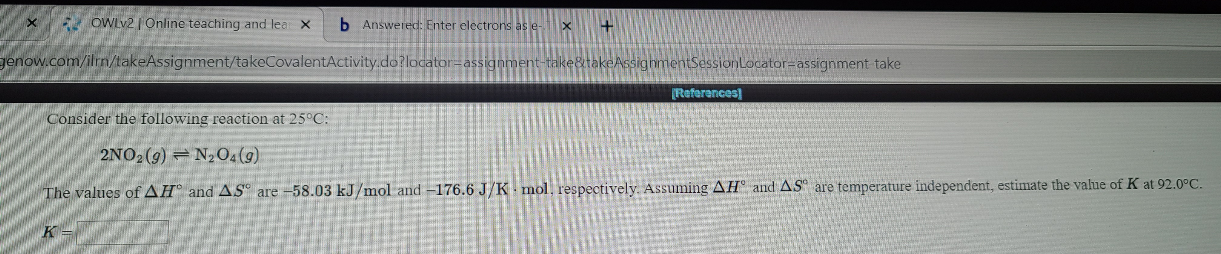 - OWLV2 |Online teaching and lear X
b Answered: Enter electrons as e- X
genow.com/ilrn/takeAssignment/takeCovalentActivity.do?locator=Dassignment-take&takeAssignmentSessionLocator=assignment-take
[References]
Consider the following reaction at 25°C:
2NO2 (g) = N2O4(9)
The values of AH° and AS are -58.03 kJ/mol and -176.6 J/K mol, respectively. Assuming AH° and AS° are temperature independent, estimate the value of K at 92.0°C.
K =
