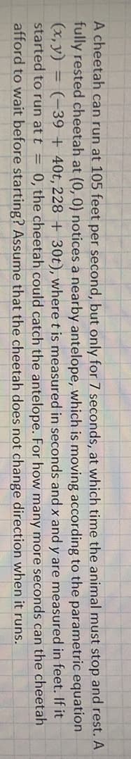 A cheetah can run at 105 feet per second, but only for 7 seconds, at which time the animal must stop and rest. A
fully rested cheetah at (0, 0) notices a nearby antelope, which is moving according to the parametric equation
(x, y) = (-39 + 40t, 228 + 30t), where t is measured in seconds and x and y are measured in feet. If it
started to run at t = 0, the cheetah could catch the antelope. For how many more seconds can the cheetah
afford to wait before starting? Assume that the cheetah does not change direction when it runs.
