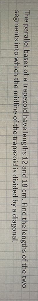 The parallel bases of a trapezoid have lengths 12 and 18 cm. Find the lengths of the two
segments into which the midline of the trapezoid is divided by a diagonal.
