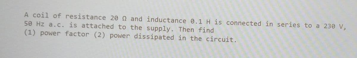 A coil of resistance 20 and inductance 0.1 H is connected in series to a 230 V,
50 Hz a.c. is attached to the supply. Then find
(1) power factor (2) power dissipated in the circuit.