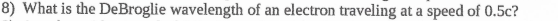 8) What is the DeBroglie wavelength of an electron traveling at a speed of 0.5c?
