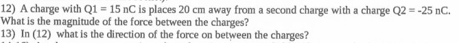 12) A charge with Q1 = 15 nC is places 20 cm away from a second charge with a charge Q2 = -25 nC.
What is the magnitude of the force between the charges?
13) In (12) what is the direction of the force on between the charges?
