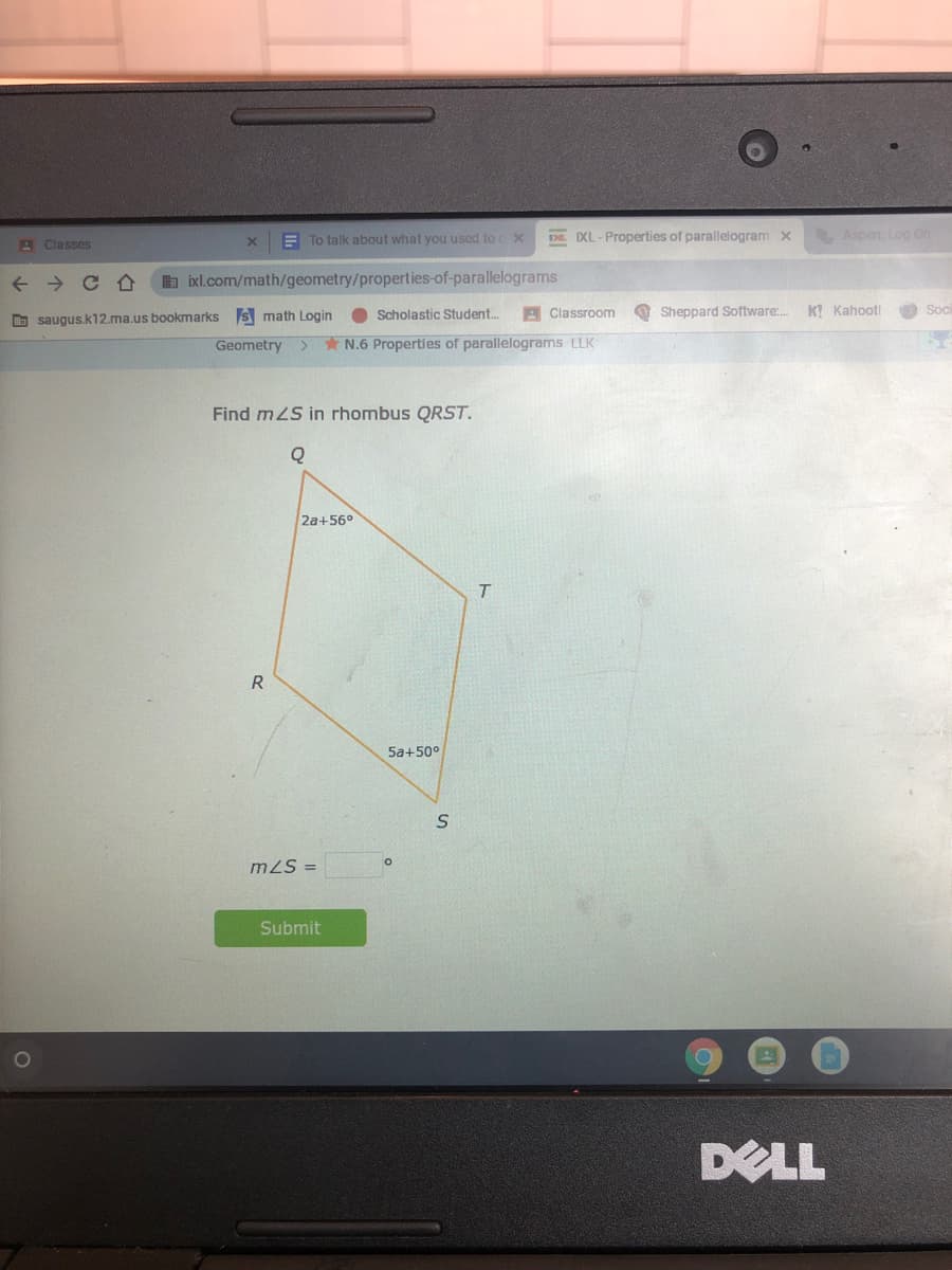 E To talk about what you used to x
DE IXL-Properties of parallelogram x
Aspen: Log On
A Classes
a ixl.com/math/geometry/properties-of-parallelograms
Scholastic Student.
Classroom
O Sheppard Software:.
K! Kahoot!
O Soi
O saugus.k12.ma.us bookmarks s math Login
Geometry
<.
N.6 Properties of parallelograms LLK
Find mLS in rhombus QRST.
2a+56°
T.
R
5a+50°
m2S =
Submit
DELL
