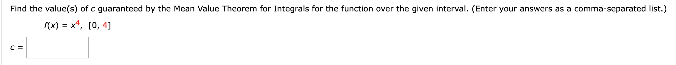 Find the value(s) of c guaranteed by the Mean Value Theorem for Integrals for the function over the given interval. (Enter your answers as a comma-separated list.)
f(x) = x*, [0, 4]
с 3
