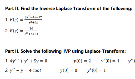 Part II. Find the Inverse Laplace Transform of the following:
8s2 -4s+12
1. F(s)
s3+4s
10
2. F(s)
s2 +4s+4
Part II. Solve the following IVP using Laplace Transform:
1. 4y" + y' + 5y = 0
y(0) = 2
y' (0) = 1
y"C
2 y" - у%3D 4 соst
y(0) = 0
y' (0) = 1
