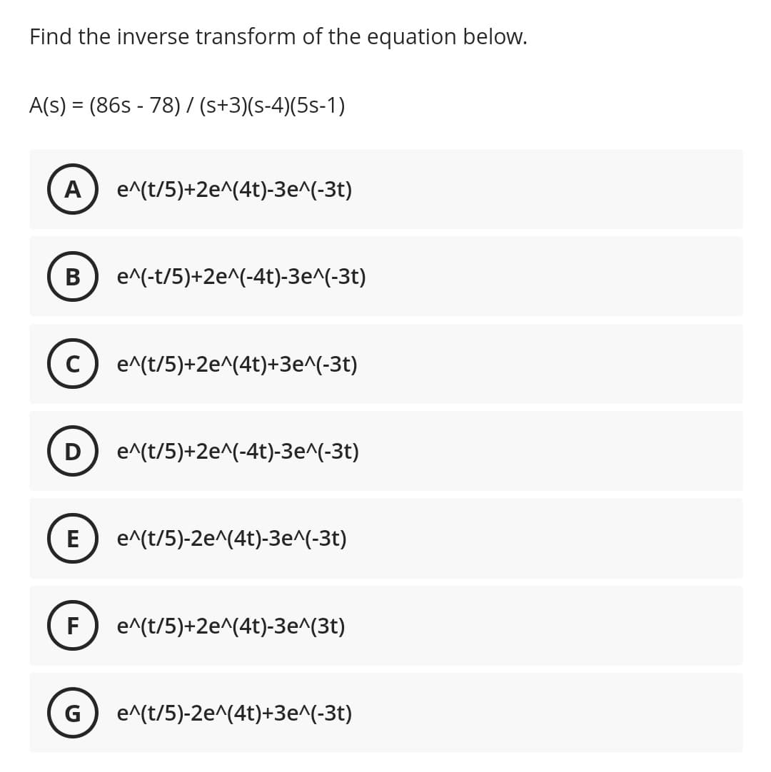 Find the inverse transform of the equation below.
A(s) = (86s - 78) / (s+3)(s-4)(5s-1)
A
e^(t/5)+2e^(4t)-3e^(-3t)
В
e^(-t/5)+2e^(-4t)-3e^(-3t)
c) e^(t/5)+2e^(4t)+3e^(-3t)
D
e^(t/5)+2e^(-4t)-3e^(-3t)
E
e^(t/5)-2e^(4t)-3e^(-3t)
F
e^(t/5)+2e^(4t)-3e^(3t)
G
e^(t/5)-2e^(4t)+3e^(-3t)
