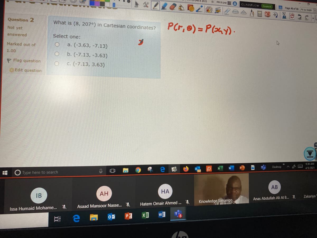 O PM B Unit A
CLASSFLOW Connect
Page 46 of 56 Fit to Widthv
Question 2
What is (8, 207°) in Cartesian coordinates?
PCr, e) = P(y).
Not yet
answered
Select one:
Marked out of
a. (-3.63, -7.13)
1.00
b. (-7.13, -3.63)
P Flag question
c. (-7.13, 3.63)
Edit question
9:36 AM
Desktop
4/5/2021
Type here to search
AB
НА
IB
АН
Zakariya'
Anas Abdullah Ali Al B..
Knowledge Simango
Hatem Omair Ahmed ..
Asaad Mansoor Nasse...
Issa Humaid Mohame...
近
