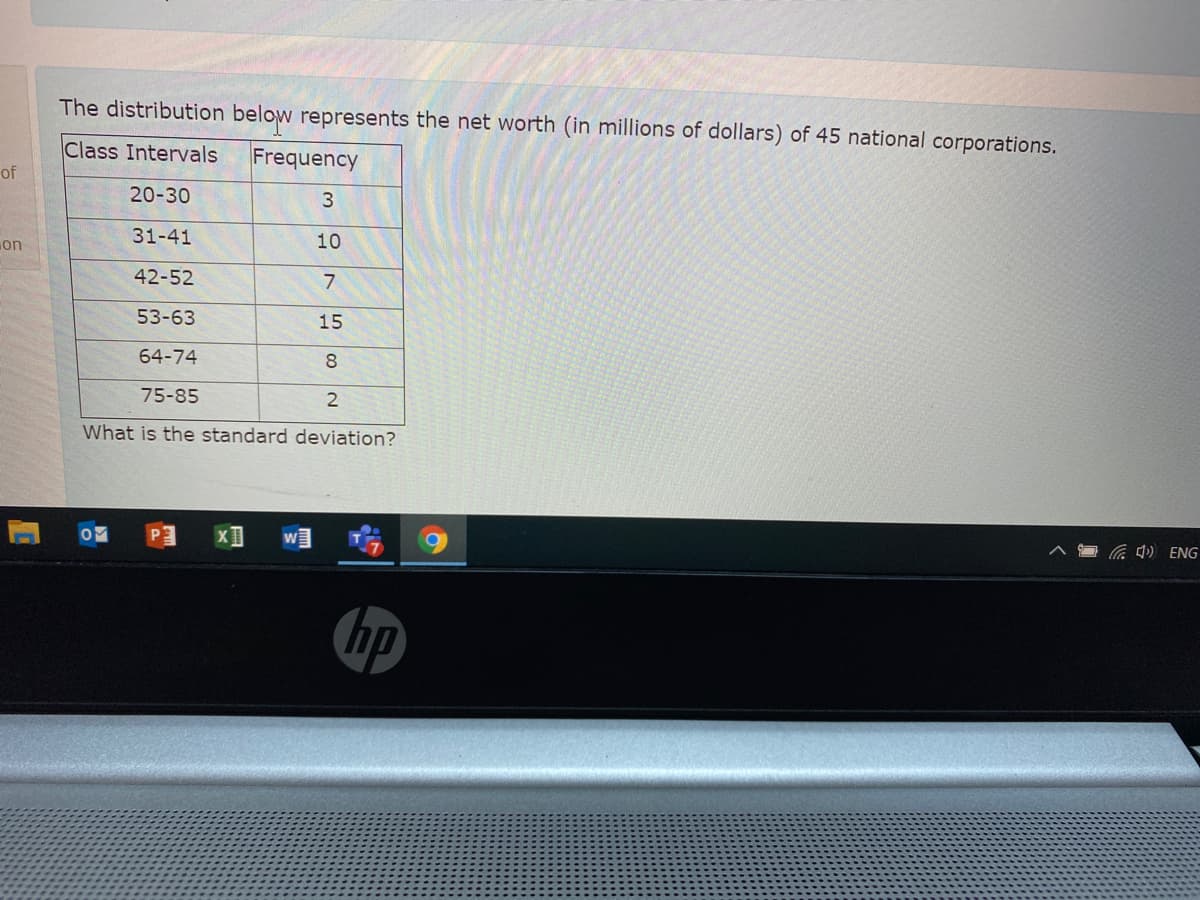 The distribution below represents the net worth (in millions of dollars) of 45 national corporations.
Class Intervals
Frequency
of
20-30
3
on
31-41
10
42-52
53-63
15
64-74
8
75-85
What is the standard deviation?
4) ENG
hp
