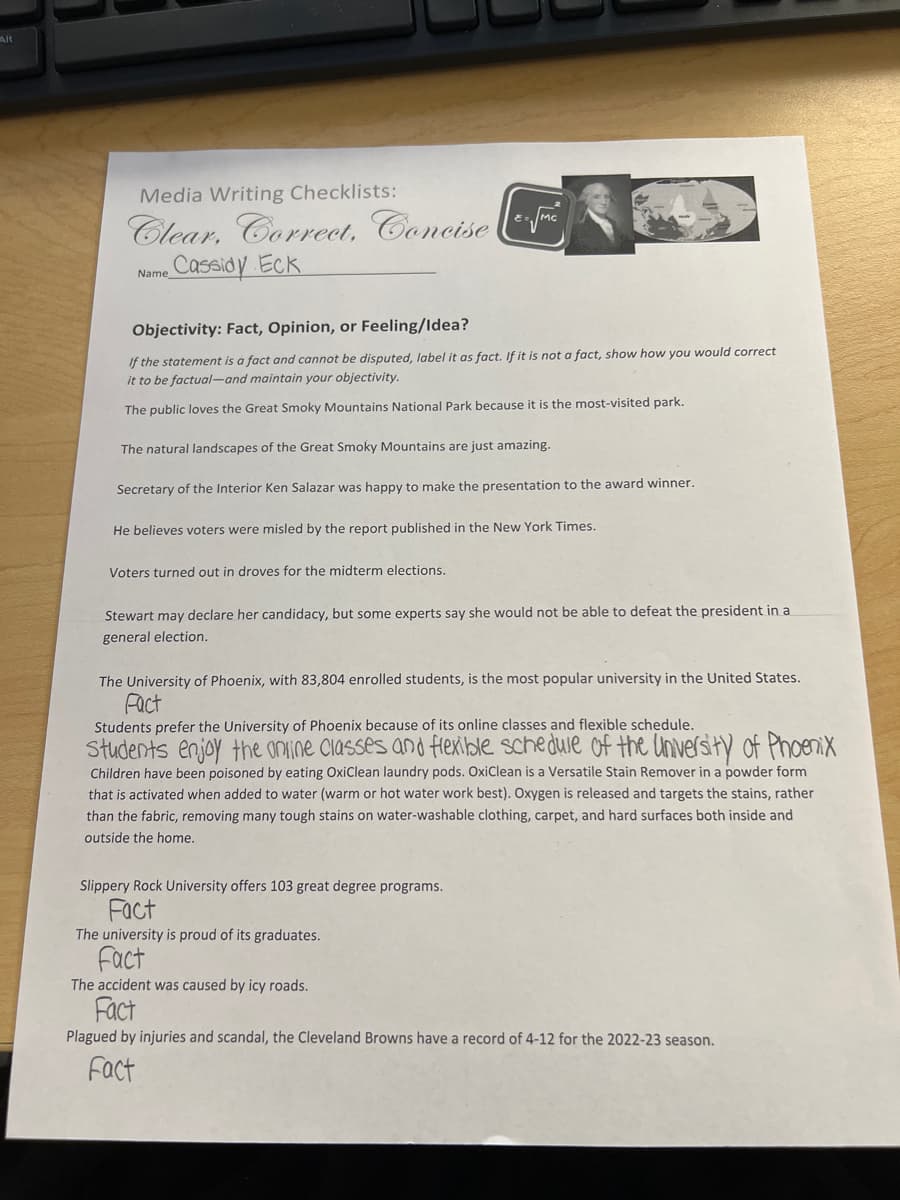 Alt
Media Writing Checklists:
Clear, Correct, Concise
Cassidy Eck
Name
E=√MC
Objectivity: Fact, Opinion, or Feeling/Idea?
If the statement is a fact and cannot be disputed, label it as fact. If it is not a fact, show how you would correct
it to be factual-and maintain your objectivity.
The public loves the Great Smoky Mountains National Park because it is the most-visited park.
The natural landscapes of the Great Smoky Mountains are just amazing.
Secretary of the Interior Ken Salazar was happy to make the presentation to the award winner.
He believes voters were misled by the report published in the New York Times.
Voters turned out in droves for the midterm elections.
Stewart may declare her candidacy, but some experts say she would not be able to defeat the president in a
general election.
The University of Phoenix, with 83,804 enrolled students, is the most popular university in the United States.
Fact
Students prefer the University of Phoenix because of its online classes and flexible schedule.
Students enjoy the online classes and flexible schedule of the University of Phoenix
Children have been poisoned by eating OxiClean laundry pods. OxiClean is a Versatile Stain Remover in a powder form
that is activated when added to water (warm or hot water work best). Oxygen is released and targets the stains, rather
than the fabric, removing many tough stains on water-washable clothing, carpet, and hard surfaces both inside and
outside the home.
Slippery Rock University offers 103 great degree programs.
Fact
The university is proud of its graduates.
Fact
The accident was caused by icy roads.
Fact
Plagued by injuries and scandal, the Cleveland Browns have a record of 4-12 for the 2022-23 season.
Fact