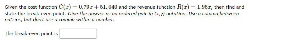 Given the cost function C(x) = 0.79x + 51, 040 and the revenue function R(x) = 1.95x, then find and
state the break-even point. Give the answer as an ordered pair in (x,y) notation. Use a comma between
entries, but don't use a comma within a number.
The break-even point is