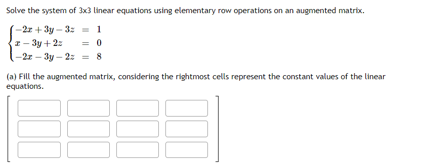 Solve the system of 3x3 linear equations using elementary row operations on an augmented matrix.
-2x + 3y - 3z = 1
x - 3y + 2z
= 0
-2x - 3y - 2z = 8
(a) Fill the augmented matrix, considering the rightmost cells represent the constant values of the linear
equations.