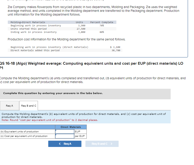 Zia Company makes flowerpots from recycled plastic in two departments, Molding and Packaging. Zia uses the weighted
average method, and units completed in the Molding department are transferred to the Packaging department. Production
unit Information for the Molding department follows.
Molding-Direct Materials
Beginning work in process inventory
Units started this period
Ending work in process inventory
Production cost Information for the Molding department for the same period follows.
Units
Beginning work in process inventory (direct materials)
Direct materials added this period
3,900
27,500
3,000
(b) Equivalent units of production
(c) Cost per equivalent unit of production
Percent Complete
70%
QS 16-18 (Algo) Weighted average: Computing equivalent units and cost per EUP (direct materials) LO
P1
80%
Compute the Molding department's (a) units completed and transferred out, (b) equivalent units of production for direct materials, and
c) cost per equivalent unit of production for direct materials.
Complete this question by entering your answers in the tabs below.
< Req A
Direct Materials
EUP
per EUP
$ 3,100
30,780
Req A
Req B and C
Compute the Molding department's (b) equivalent units of production for direct materials, and (c) cost per equivalent unit of
production for direct materials.
Note: Round "cost per equivalent unit of production" to 2 decimal places.
Req B and C >