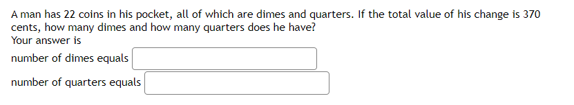 A man has 22 coins in his pocket, all of which are dimes and quarters. If the total value of his change is 370
cents, how many dimes and how many quarters does he have?
Your answer is
number of dimes equals
number of quarters equals