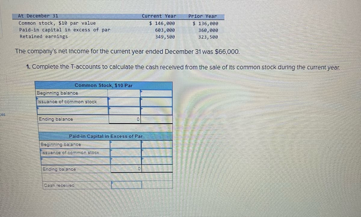 Ees
At December 31
Common stock, $10 par value
Paid-in capital in excess of par
Retained earnings
The company's net Income for the current year ended December 31 was $66,000.
1. Complete the T-accounts to calculate the cash received from the sale of Its common stock during the current year.
Beginning balance
Issuance of common stock
Ending balance
Common Stock, $10 Par
Beginning balance
issuance of common stock
Paid-in Capital in Excess of Par
Ending balance
Cash received
0
Current Year
$ 146,000
603,000
349,500
0
Prior Year
$ 136,000
360,000
323,500