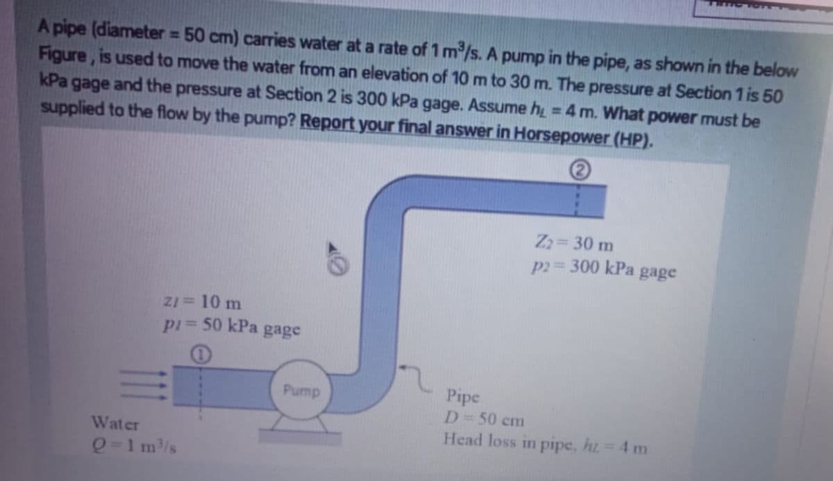 A pipe (diameter = 50 cm) carries water at a rate of 1 m/s. A pump in the pipe, as shown in the below
Figure, is used to move the water from an elevation of 10 m to 30 m. The pressure at Section 1 is 50
kPa gage and the pressure at Section 2 is 300 kPa gage. Assume h = 4 m. What power must be
supplied to the flow by the pump? Report your final answer in Horsepower (HP).
%3D
%3D
Z= 30 m
p2= 300 kPa gage
Z1= 10 m
pi 50 kPa gage
Pipe
D=50 cm
Head loss in pipe, ht= 4 m
Pump
Water
Q=1 m/s
