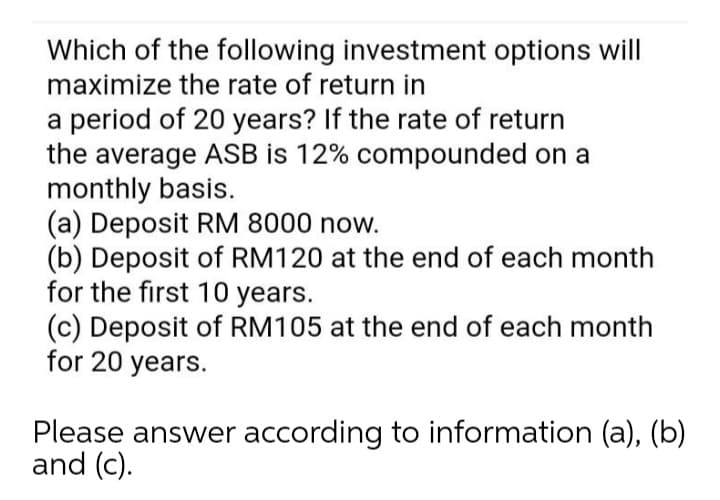 Which of the following investment options will
maximize the rate of return in
a period of 20 years? If the rate of return
the average ASB is 12% compounded on a
monthly basis.
(a) Deposit RM 8000 now.
(b) Deposit of RM120 at the end of each month
for the first 10 years.
(c) Deposit of RM105 at the end of each month
for 20 years.
Please answer according to information (a), (b)
and (c).
