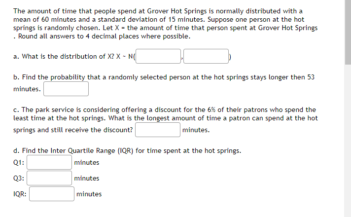 The amount of time that people spend at Grover Hot Springs is normally distributed with a
mean of 60 minutes and a standard deviation of 15 minutes. Suppose one person at the hot
springs is randomly chosen. Let X = the amount of time that person spent at Grover Hot Springs
. Round all answers to 4 decimal places where possible.
a. What is the distribution of X? X - N(
b. Find the probability that a randomly selected person at the hot springs stays longer then 53
minutes.
c. The park service is considering offering a discount for the 6% of their patrons who spend the
least time at the hot springs. What is the longest amount of time a patron can spend at the hot
springs and still receive the discount?
minutes.
d. Find the Inter Quartile Range (1QR) for time spent at the hot springs.
Q1:
minutes
Q3:
minutes
IQR:
minutes
