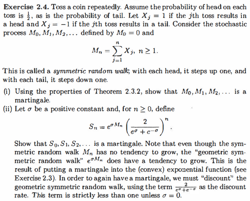 Exercise 2.4. Toss a coin repeatedly. Assume the probability of head on each
toss is , as is the probability of tail. Let X; = 1 if the jth toss results in
a head and X; = -1 if the jth toss results in a tail. Consider the stochastic
process Mo, M, M2,.. defined by Mo = 0 and
M, =X;, n> 1.
j=1
This is called a symmetric random walk, with each head, it steps up one, and
with each tail, it steps down one.
(i) Using the properties of Theorem 2.3.2, show that Mo, M1, M2, . .. is a
martingale.
(ii) Let o be a positive constant and, for n > 0, define
2
Sn
eo +e-o
Show that So, Sı, S2, . .. is a martingale. Note that even though the sym-
metric random walk Mn has no tendency to grow, the "geometric sym-
metric random walk" eon does have a tendency to grow. This is the
result of putting a martingale into the (convex) exponential function (see
Exercise 2.3). In order to again have a martingale, we must "discount" the
geometric symmetric random walk, using the term
rate. This term is strictly less than one unless o = 0.
2
eo te-
as the discount
