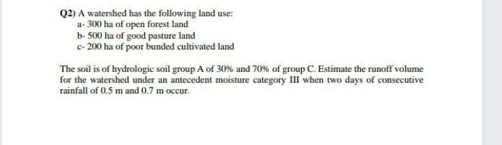 Q2) A watershed has the following land use:
a- 300 ha of open forest land
b- 500 ha of good pasture land
c- 200 ha of poor bunded cultivated land
The soil is of hydrologic soil group A of 30% and 70% of group C. Estimate the runoff volume
for the watershed under an antecedent moisture category III when two days of consecutive
rainfall of 0.5 m and 0.7 m occur.
