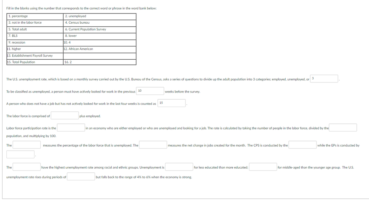 Fill in the blanks using the number that corresponds to the correct word or phrase in the word bank below:
1. percentage
3. not in the labor force
5. Total adult
7. BLS
9. recession
11. higher
13. Establishment Payroll Survey
15. Total Population
The labor force is comprised of
2. unemployed
4. Census bureau
The U.S. unemployment rate, which is based on a monthly survey carried out by the U.S. Bureau of the Census, asks a series of questions to divide up the adult population into 3 categories; employed, unemployed, or
3
Labor force participation rate is the
population, and multiplying by 100.
6. Current Population Survey
8. lower
To be classified as unemployed, a person must have actively looked for work in the previous 10
The
10.4
12. African American
A person who does not have a job but has not actively looked for work in the last four weeks is counted as
15
The
16.2
plus employed.
measures the percentage of the labor force that is unemployed. The
unemployment rate rises during periods of
weeks before the survey.
in an economy who are either employed or who are unemployed and looking for a job. The rate is calculated by taking the number of people in the labor force, divided by the
have the highest unemployment rate among racial and ethnic groups. Unemployment is
measures the net change in jobs created for the month. The CPS is conducted by the
but falls back to the range of 4% to 6% when the economy is strong.
for less educated than more educated;
while the EPs is conducted by
for middle-aged than the younger age group. The U.S.