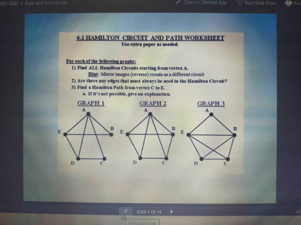 2021-2022 Euler and Hamiltonian
Open in Desktop App
P Start Slide Show
9 Prin
6.1 HAMILTON CIRCUIT AND PATH WORKSHEET
Use extra paper as needed.
For each of the following graphs:
1) Find ALL Hamilton Circuits starting from vertex A.
Hint: Mirror images (reverse) counts as a different circuit
2) Are there any edges that must always be used in the Hamilton Circuit?
3) Find a Hamilton Path from vertex C to E.
a. If it's not possible, give an explanation.
GRAPH 1
GRAPH 2
GRAPH 3
D.
SLIDE 1 OF 14
HE
