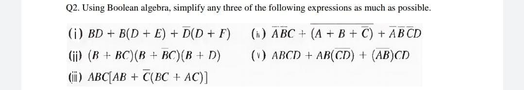 Q2. Using Boolean algebra, simplify any three of the following expressions as much as possible.
(i) BD + B(D + E) + D(D + F)
(i) ABC + (A + B + C) + ABCD
(ii) (B + BC)(B + BC)(B + D)
(ii) ABC[AB + C(BC + AC)]
(v) ABCD + AB(CD) + (AB)CD
