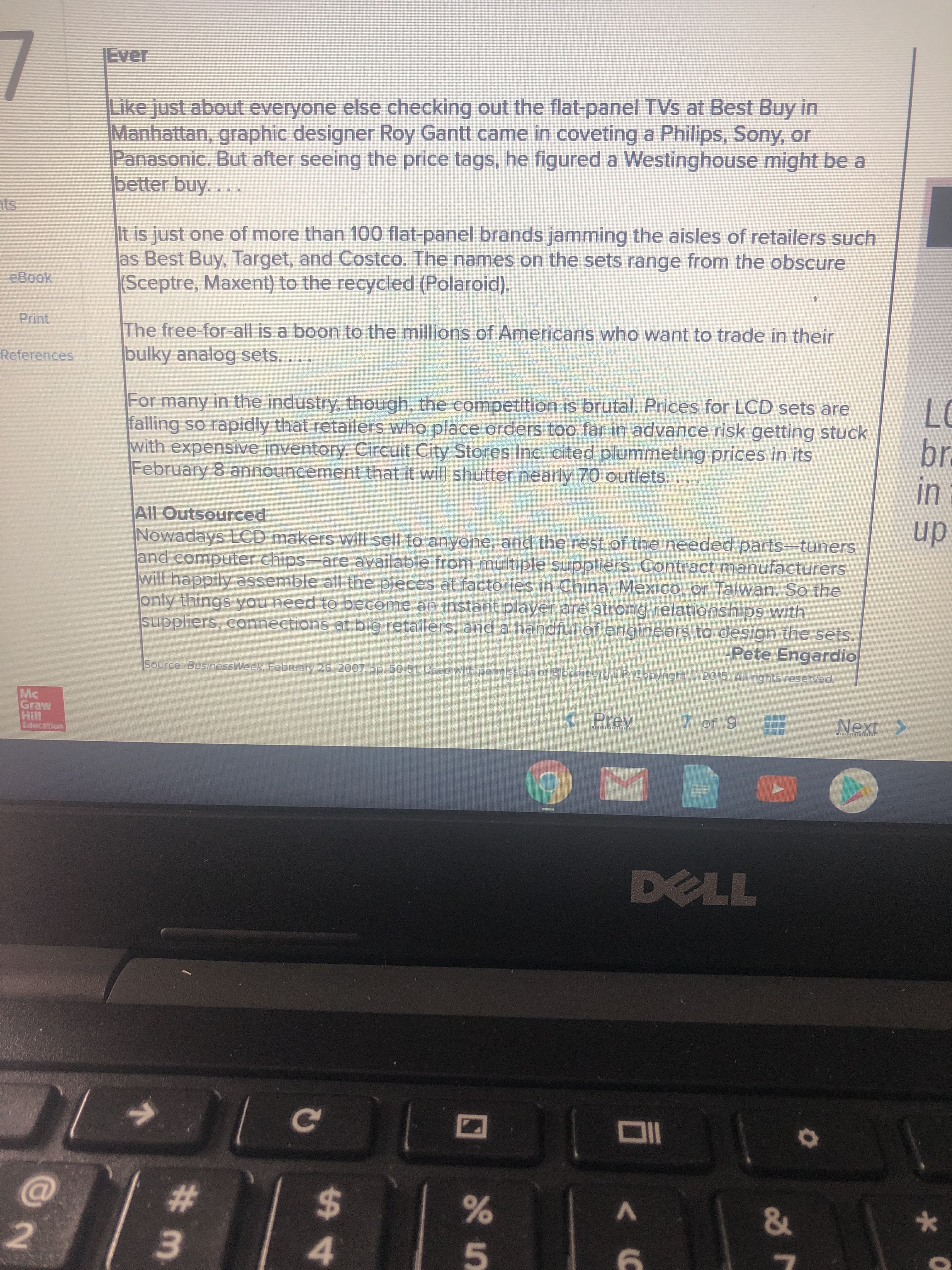 7
Ever
Like just about everyone else checking out the flat-panel TVs at Best Buy in
Manhattan, graphic designer Roy Gantt came in coveting a Philips, Sony, or
Panasonic. But after seeing the price tags, he figured a Westinghouse might be a
better buy....
nts
It is just one of more than 100 flat-panel brands jamming the aisles of retailers such
as Best Buy, Target, and Costco. The names on the sets range from the obscure
(Sceptre, Maxent) to the recycled (Polaroid).
eBook
Print
The free-for-all is a boon to the millions of Americans who want to trade in their
bulky analog sets....
References
For many in the industry, though, the competition is brutal. Prices for LCD sets are
falling so rapidly that retailers who place orders too far in advance risk getting stuck
with expensive inventory. Circuit City Stores Inc. cited plummeting prices in its
February 8 announcement that it will shutter nearly 70 outlets.
LC
br
in
All Outsourced
Nowadays LCD makers will sell to anyone, and the rest of the needed parts-tuners
and computer chips-are available from multiple suppliers. Contract manufacturers
will happily assemble all the pieces at factories in China, Mexico, or Taiwan, So the
only things you need to become an instant player are strong relationships with
suppliers, connections at big retailers, and a handful of engineers to design the sets.
up
-Pete Engardio
Source: BusinessWeek, February 26 2007.pp. 50-51.Used with permission of Bloomberg LP. Copyright-2015. All rights reserved.
Mc
Graw
Hill
Educetion
< Prev
7 of 9
Next >
DELL
Ce
%23
%24
45
# 3.
