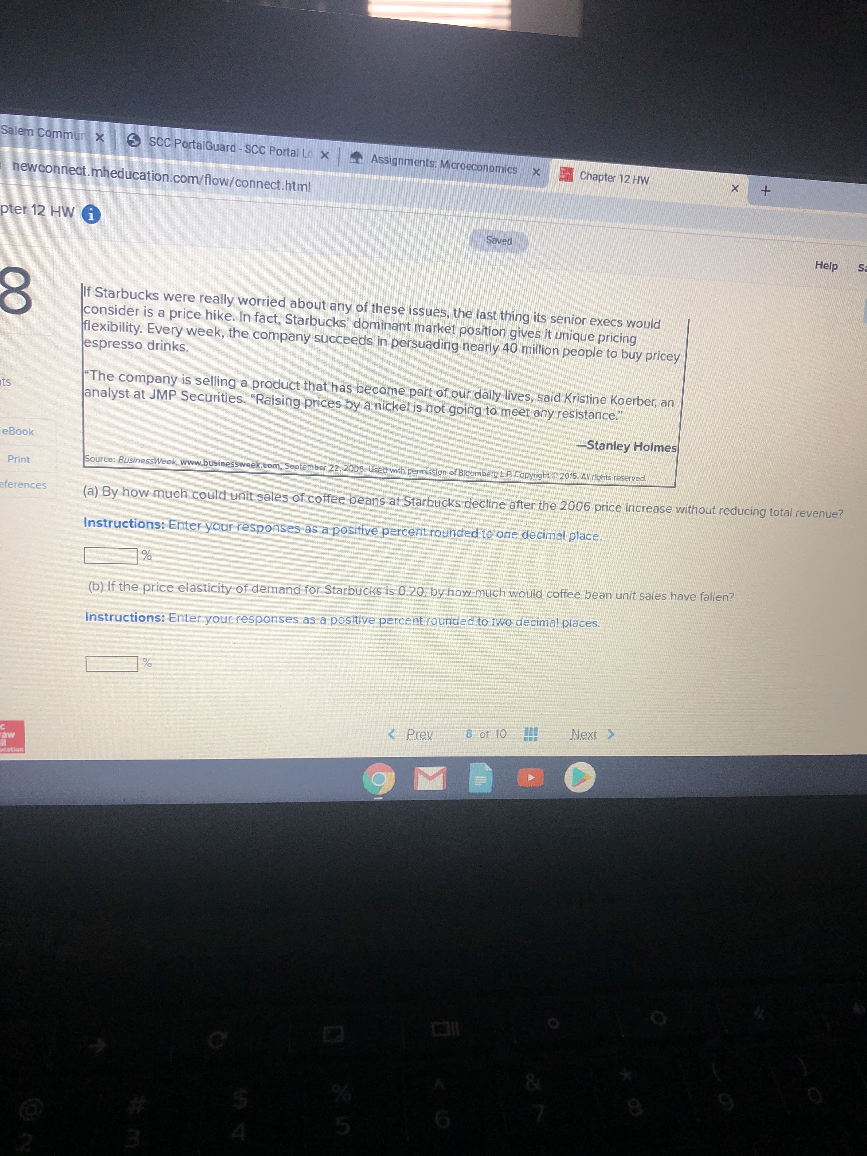 Salem Commun x
O SCC PortalGuard - SCC Portal Lo x
Assignments: Microeconomics x
Chapter 12 HW
newconnect.mheducation.com/flow/connect.html
pter 12 HW i
Saved
Help
Sa
If Starbucks were really worried about any of these issues, the last thing its senior execs would
consider is a price hike. In fact, Starbucks' dominant market position gives it unique pricing
flexibility. Every week, the company succeeds in persuading nearly 40 million people to buy pricey
espresso drinks.
"The company is selling a product that has become part of our daily lives, said Kristine Koerber, an
analyst at JMP Securities. "Raising prices by a nickel is not going to meet any resistance."
ats
-Stanley Holmes
eBook
Print
Source: BusinessWeek, www.businessweek.com, September 22, 2006. Used with pemission of Bloomberg LP Copyright 2015. All rights reserved.
eferences
(a) By how much could unit sales of coffee beans at Starbucks decline after the 2006 price increase without reducing total revenue?
Instructions: Enter your responses as a positive percent rounded to one decimal place.
(b) If the price elasticity of demand for Starbucks is 0.20, by how much would coffee bean unit sales have fallen?
Instructions: Enter your responses as a positive percent rounded to two decimal places.
< Prev
8 of 10
Next >
raw
cation
00
