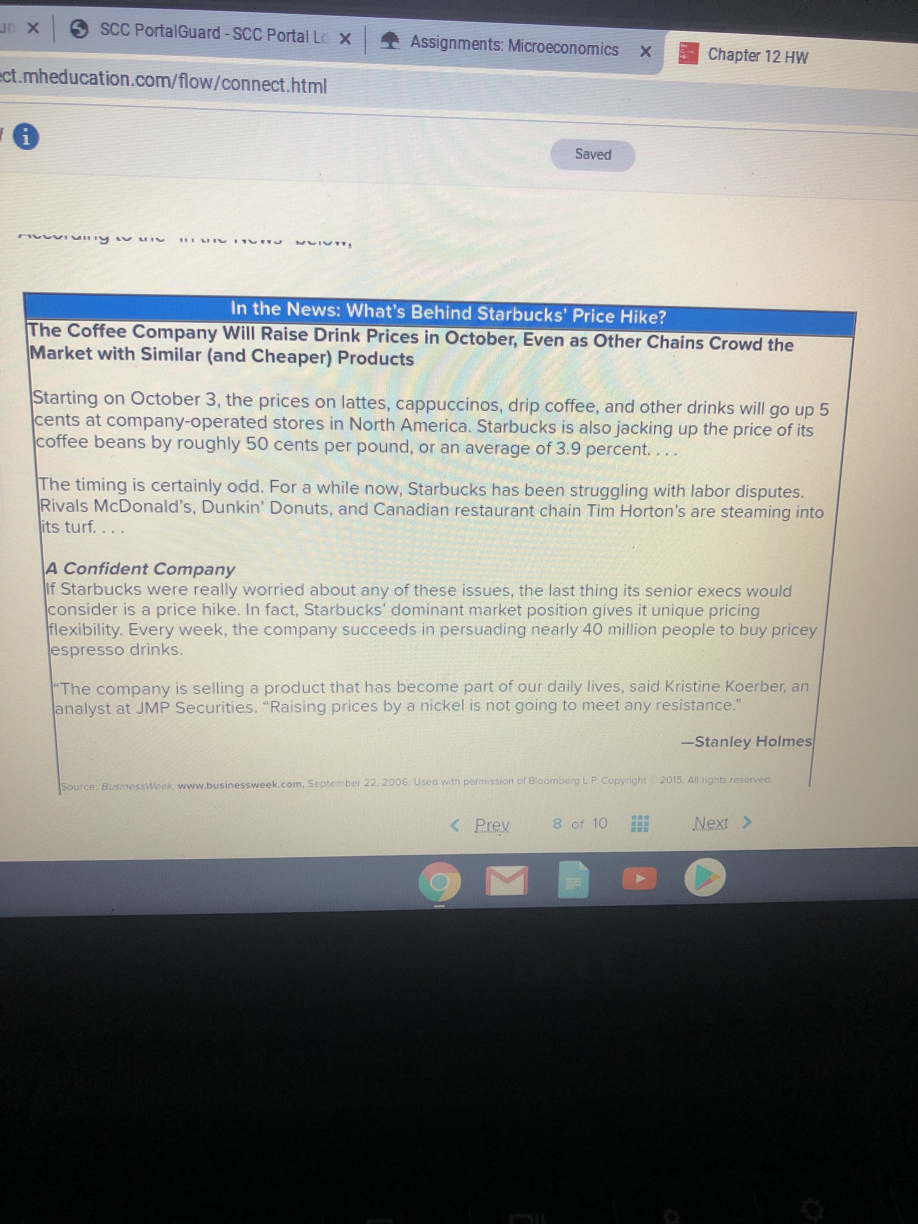 un x SCC PortalGuard -SCC Portal Lo X Assignments: Microec
onomics
Chapter 12 HW
ect.mheducation.com/flow/connect.html
Saved
In the News: What's Behind Starbucks' Price Hike?
The Coffee Company Will Raise Drink Prices in October, Even as Other Chains Crowd the
Market with Similar (and Cheaper) Products
Starting on Cctober 3, the prices on lattes, cappuccinos, drip coffee, and other drinks will go up 5
cents at company-operated stores in North America. Starbucks is also jacking up the price of its
coffee beans by roughly 50 cents per pound, or an average of 3.9 percent.
The timing is certainly odd. For a while now, Starbucks has been struggling with labor disputes.
Rivals McDonald's, Dunkin' Donuts, and Canadian restaurant chain Tim Horton's are steaming into
its turf....
A Confident Company
If Starbucks were really worried about any of these issues, the last thing its senior execs would
consider is a price hike. In fact, Starbucks' dominant market position gives it unique pricing
flexibility. Every week, the company succeeds in persuading nearly 40 million people to buy pricey
espresso drinks,
"The company is selling a product that has become part of our daily lives, said Kristine Koerber, an
analyst at JMP Securities. "Raising prices by a nickel is not going to meet any resistance."
-Stanley Holmes
2015. All ngts reserved
Source BusinessWeek, www.businessweek.com, September 22, 2006 Used wth permission of BloombergLP.Copyright
< Prev
8 of 10
Next >
