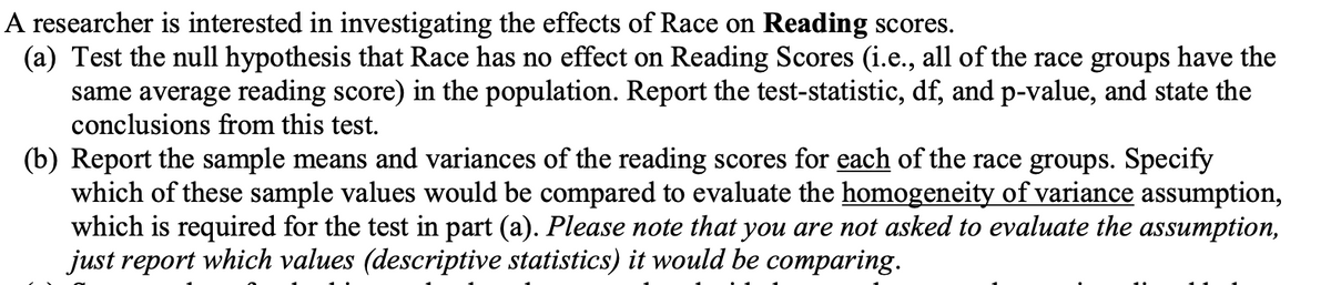 A researcher is interested in investigating the effects of Race on Reading scores.
(a) Test the null hypothesis that Race has no effect on Reading Scores (i.e., all of the race groups have the
same average reading score) in the population. Report the test-statistic, df, and p-value, and state the
conclusions from this test.
(b) Report the sample means and variances of the reading scores for each of the race groups. Specify
which of these sample values would be compared to evaluate the homogeneity of variance assumption,
which is required for the test in part (a). Please note that you are not asked to evaluate the assumption,
just report which values (descriptive statistics) it would be comparing.
