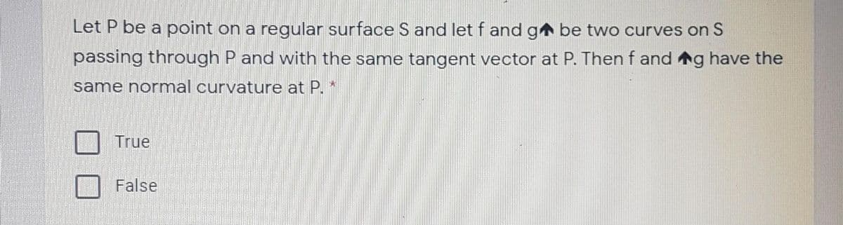 Let P be a point on a regular surface S and let f and ga be two curves on S
passing through P and with the same tangent vector at P. Then f and g have the
same normal curvature at P.*
True
False
