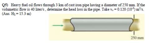 Q5) Heavy fuel oil flows through 3 km of cast iron pipe having a diameter of 250 mm. If the
volumetric flow is 40 liter/s , detemine the head loss in the pipe. Take v, = 0.120 (10) m²/s.
(Ans. Hi = 15.3 m)
250 mm
