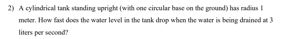 2) A cylindrical tank standing upright (with one circular base on the ground) has radius 1
meter. How fast does the water level in the tank drop when the water is being drained at 3
liters per second?