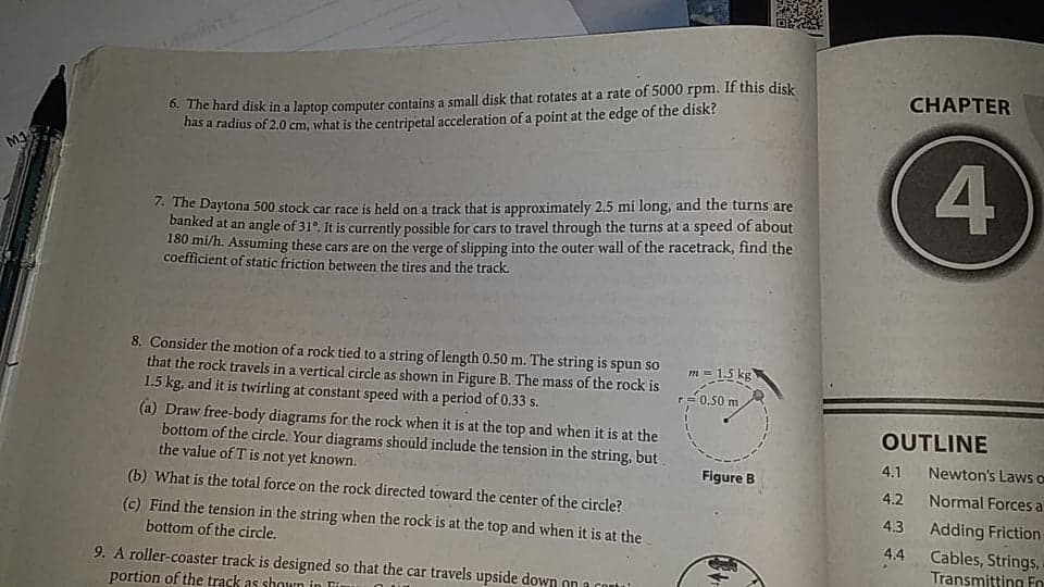 O. The hard disk in a laptop computer contains a small disk that rotates at a rate of 5000 rpm. If this disk
has a radius of 2.0 cm, what is the centripetal acceleration of a point at the edge of the disk?
CHAPTER
4
Mg
7. The Daytona 500 stock car race is held on a track that is approximately 2.5 mi long, and the turns are
banked at an angle of 31°. It is currently possible for cars to travel through the turns at a speed of about
180 mi/h. Assuming these cars are on the verge of slipping into the outer wall of the racetrack, find the
coefficient of static friction between the tires and the track.
8. Consider the motion of a rock tied to a string of length 0.50 m. The string is spun so
that the rock travels in a vertical circle as shown in Figure B. The mass of the rock is
1.5 kg, and it is twirling at constant speed with a period of 0.33 s.
(a) Draw free-body diagrams for the rock when it is at the top and when it is at the
bottom of the circle. Your diagrams should include the tension in the string, but
the value of T is not yet known.
m = 1,5 kg
r= 0.50 m
OUTLINE
4.1 Newton's Laws o
Normal Forces a
Adding Friction
Figure B
(b) What is the total force on the rock directed toward the center of the circle?
4.2
(c) Find the tension in the string when the rock is at the top and when it is at the
4.3
bottom of the circle.
4.4
Cables, Strings,
Transmitting Fo
9. A roller-coaster track is designed so that the car travels upside down on a coutui
portion of the track as shoun in Fir
