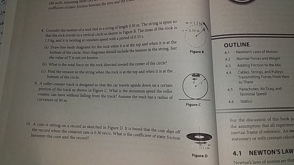 180 mi/h. Assuming thes
coefficient of static friction between the tires and the
m = 1,5 kg
8. Consider the motion of a rock tied to a string of length 0.50 m. The string 1s spun so
that the rock travels in a vertical circle as shown in Figure B. The mass of the rock is
1.5 kg, and it is twirling at constant speed with a period of 0.33 s.
r-0.50 m
(a) Draw free-body diagrams for the rock when it is at the top and when it is at the
bottom of the circle. Your diagrams should include the tension in the string, but
the value of T is not yet known.
OUTLINE
Figure B
4.1
Newton's Laws of Motion
4.2
Normal Forces and Weight
(b) What is the total force on the rock directed toward the center of the circle?
Adding Friction to the Mix
4.3
(c) Find the tension in the string when the rock is at the top and when it is at the
bottom of the circle.
Cables, Strings, and Pulleys:
Transmitting Forces From Here
to There
4.4
9. A roller-coaster track is designed so that the car travels upside down on a certain
portion of the track as shown in Figure C. What is the minimum speed the roller
coaster can have without falling from the track? Assume the track has a radius of
curvature of 30 m.
4.5 Parachutes, Air Drag, and
Terminal Speed
4.6
Statics
Figure C
10. A coin is sitting on a record as sketched in Figure D. It is found that the coin slips off
the record when the rotation rate is 0.30 rev/s. What is the coefficient of static friction
between the coin and the record?
For the discussion of this book pa
the assumption that all experimem
inertial frame of reference. An ine
stationary or with constant velocit
i15 cm
4.1
NEWTON'S LAW
Figure D
Newton's laws of motion are thre
