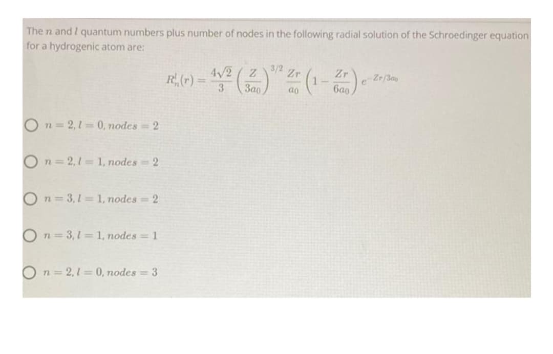 The n and I quantum numbers plus number of nodes in the following radial solution of the Schroedinger equation
for a hydrogenic atom are:
3/2
4/2
3a0
Zr
R(r) =
Zr
e Zr/3ay
6a0
3
ao
On=2,1 0, nodes 2
On 2,1 1, nodes 2
O n= 3,1 = 1, nodes 2
O n = 3,1= 1, nodes 1
n = 2,1= 0, odes = 3
