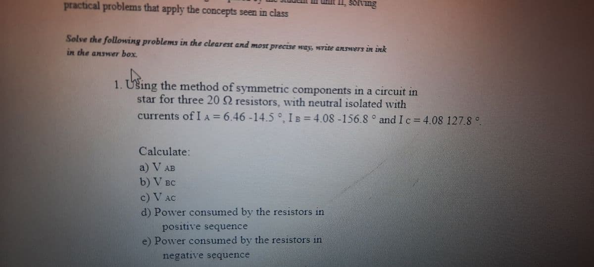 practical problems that apply the concepts seen in class
solving
Solve the following problems in che clearest and most precisN ney, H7is ansS iN Ink
in the answer box.
1. Ušing the method of symmetric components in a circuit in
star for three 20 2 resistors, with neutral isolated with
currents of I A = 6.46 -14.5°, I B = 4.08 -156.8 ° and I c= 4.08 127.8 °.
Calculate:
a) V AB
b) V BC
c) V AC
d) Power consumed by the resistors in
positive sequence
e) Power consumed by the resistors in
negative sequence
