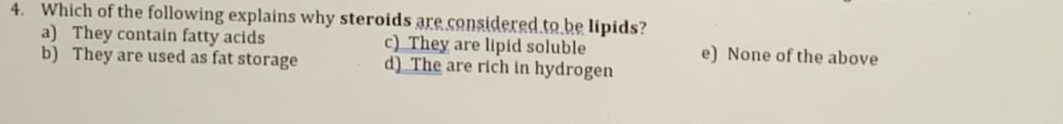 4. Which of the following explains why steroids are considered.to.be lipids?
a) They contain fatty acids
b) They are used as fat storage
c) They are lipid soluble
d) The are rich in hydrogen
e) None of the above
