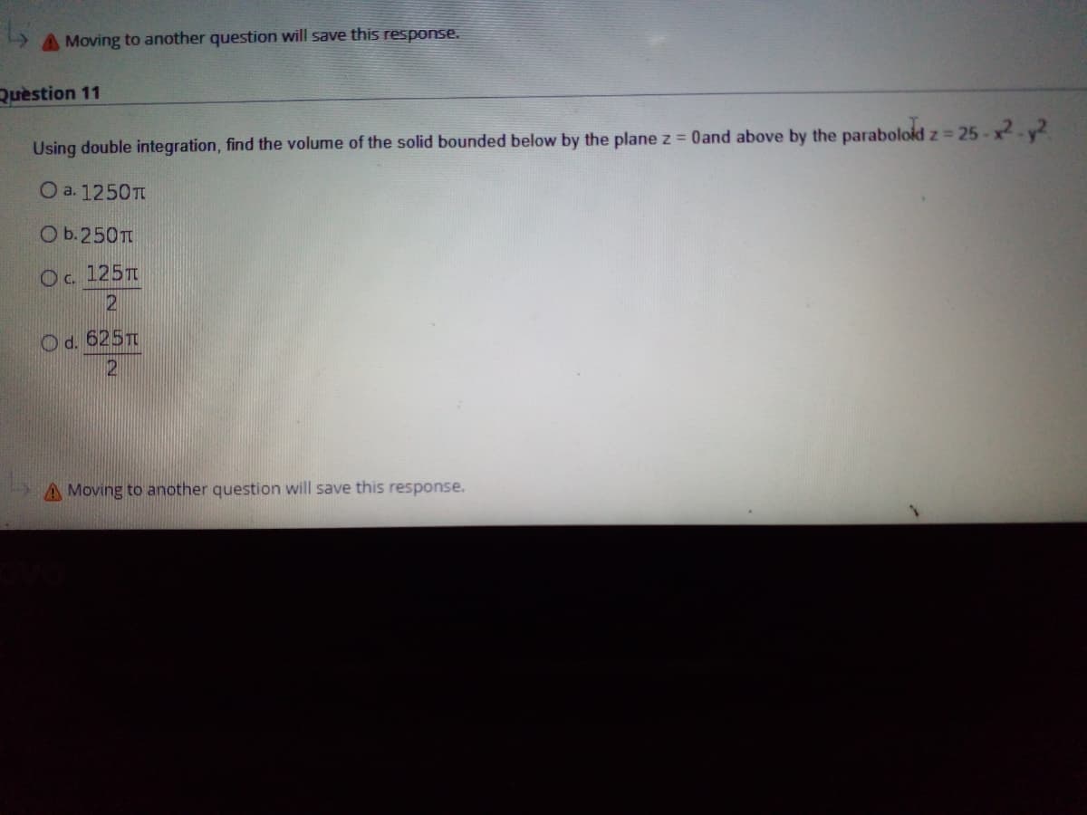 A Moving to another question will save this response.
Quèstion 11
Using double integration, find the volume of the solid bounded below by the plane z = 0and above by the paraboloid z = 25-x-y2
Iz325
O a. 1250T
O b.250T
Oc. 125T
O d. 625T
A Moving to another question will save this response.
