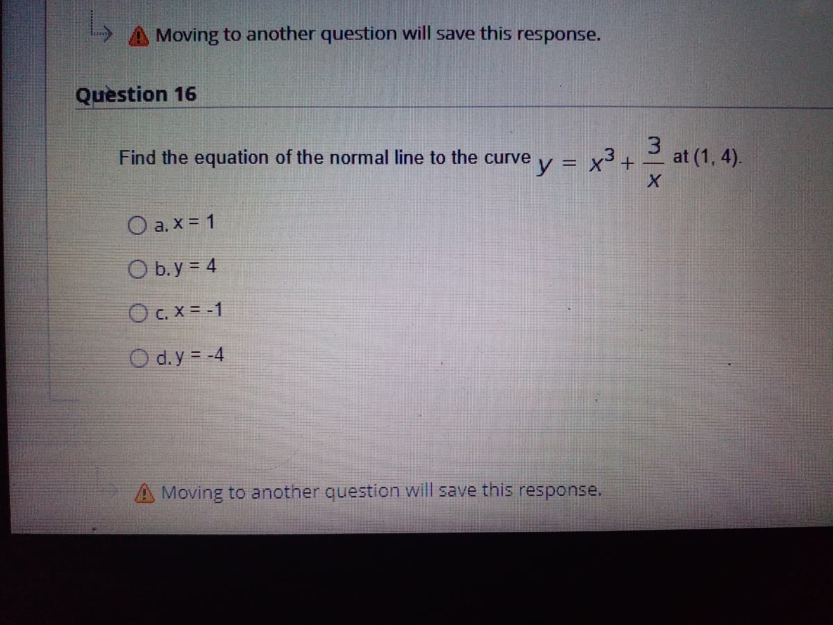 Moving to another question will save this response.
Question 16
Find the equation of the normal line to the curve
y = x3+
3
3 at (1, 4).
%3D
O a. x = 1
O b. y = 4
O C. X = -1
O d. y = -4
A Moving to another question will save this response.
