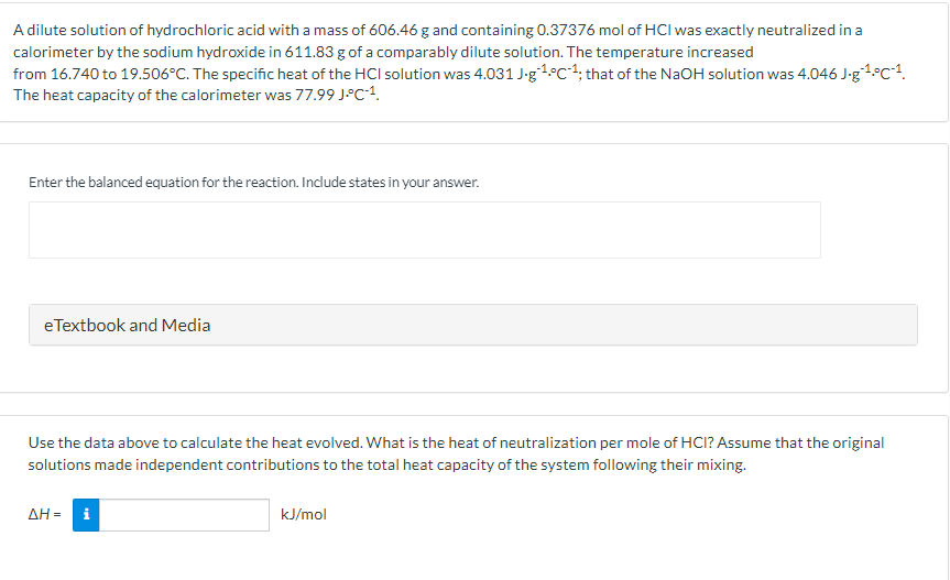 A dilute solution of hydrochloric acid with a mass of 606.46 g and containing 0.37376 mol of HCI was exactly neutralized in a
calorimeter by the sodium hydroxide in 611.83 g of a comparably dilute solution. The temperature increased
from 16.740 to 19.506°C. The specific heat of the HCI solution was 4.031 J-g1°C1; that of the NaOH solution was 4.046 J-g1°C1.
The heat capacity of the calorimeter was 77.99 J-c•1.
Enter the balanced equation for the reaction. Include states in your answer.
eTextbook and Media
Use the data above to calculate the heat evolved. What is the heat of neutralization per mole of HCI? Assume that the original
solutions made independent contributions to the total heat capacity of the system following their mixing.
ΔΗ
i
kJ/mol
