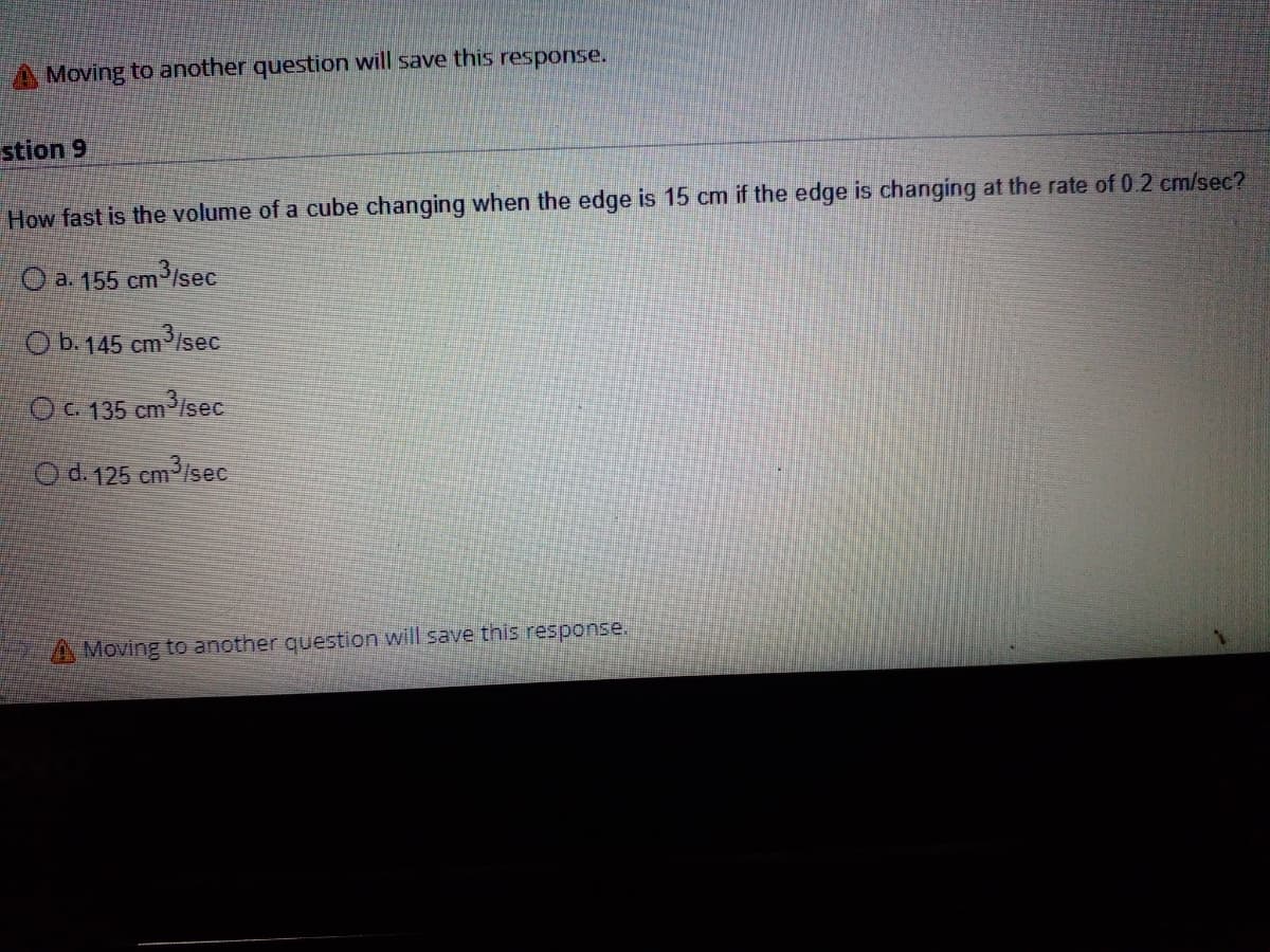 Moving to another question will save this response.
stion 9
How fast is the volume of a cube changing when the edge is 15 cm if the edge is changing at the rate of 0.2 cm/sec?
O a. 155 cm3/sec
O b.145 cm
cm3/sec
OC. 135 cm/sec
Od. 125 cm³/sec
A Moving to another question will save this response.
