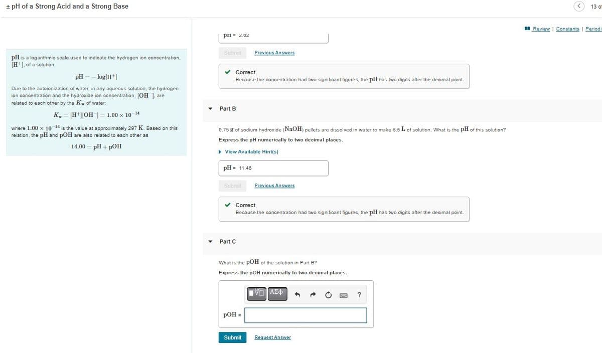 + pH of a Strong Acid and a Strong Base
pH is a logarithmic scale used to indicate the hydrogen ion concentration,
[H], of a solution:
pH
-log[H+]
Due to the autoionization of water, in any aqueous solution, the hydrogen
ion concentration and the hydroxide ion concentration. [OH]. are
related to each other by the Kw of water:
K = [H+][OH-]
1.00 x 10-14
where 1.00 x 10-14 is the value at approximately 297 K. Based on this
relation, the pH and pOH are also related to each other as
14.00 = pH + pOH
ри= 2.52
Submit
✓ Correct
Because the concentration had two significant figures, the pH has two digits after the decimal point.
Part B
0.75 g of sodium hydroxide (NaOH) pellets are dissolved in water to make 6.5 L of solution. What is the pH of this solution?
Express the pH numerically to two decimal places.
▸ View Available Hint(s)
pH = 11.46
Submit
Previous Answers
Part C
✓ Correct
Because the concentration had two significant figures, the pH has two digits after the decimal point.
pOH =
Previous Answers
What is the pOH of the solution in Part B?
Express the pOH numerically to two decimal places.
Submit
IV. ΑΣΦ
Request Answer
?
M
13 o
Review | Constants | Periodi